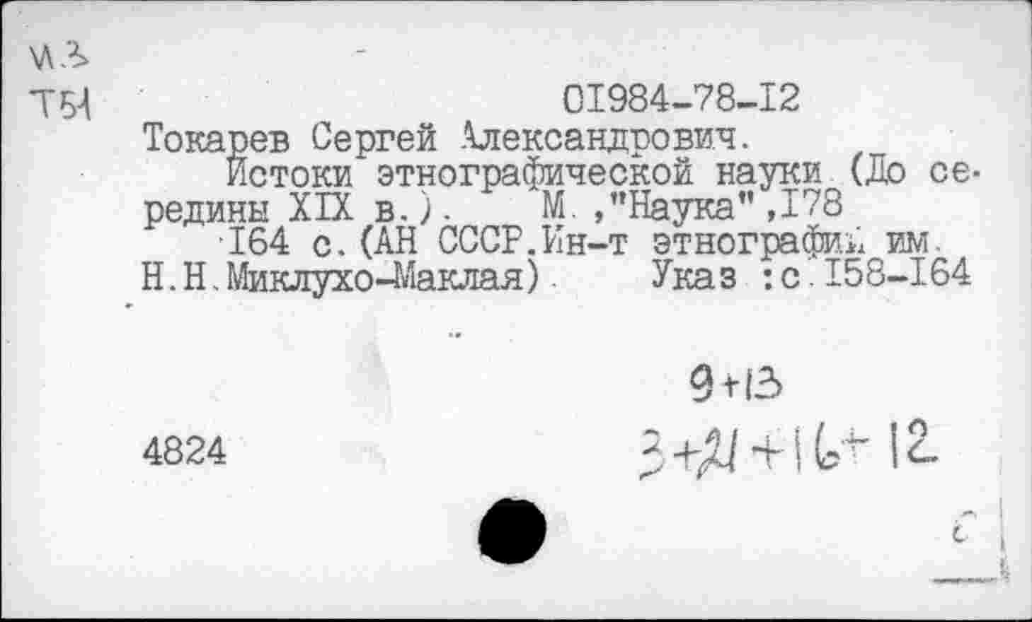 ﻿\ЛЛ
ТБ4	01984-78-12
Токарев Сергей Александрович.
истоки этнографической науки (До се-
редины XIX в.). М. /’Наука” ,178
■164 с.(АН СССР.Ин-т этнографий^им.
Н.Н. Миклухо-Маклая) Указ :с.158-164
9 М3
4824